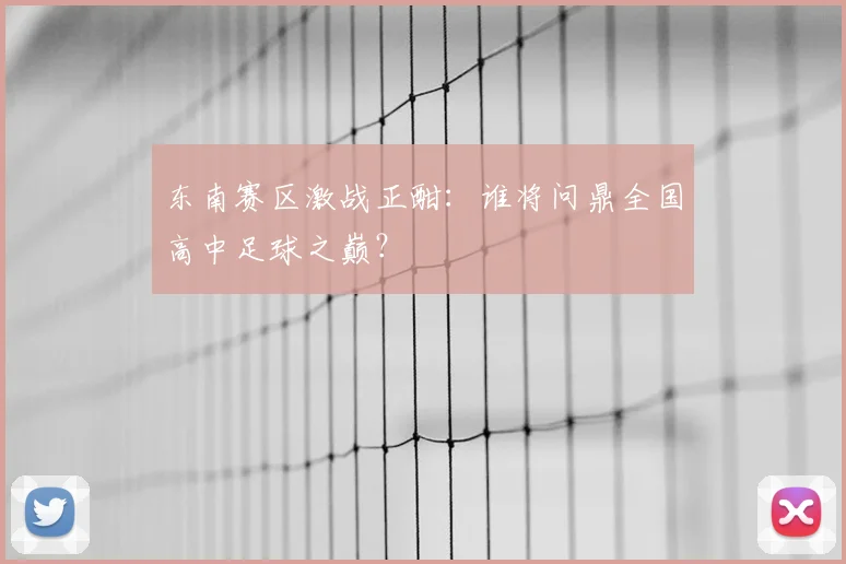 东南赛区激战正酣：谁将问鼎全国高中足球之巅？